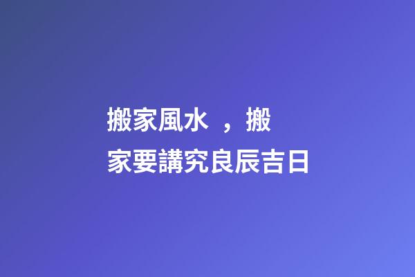搬家風水，搬家要講究良辰吉日